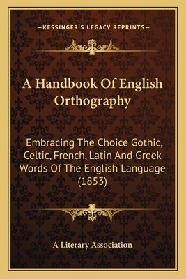 A Handbook Of English Orthography: Embracing The Choice Gothic, Celtic, French, Latin And Greek Words Of The English Language (1853) by A. Literary Association