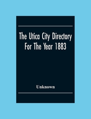 The Utica City Directory For The Year 1883: With A General And Business Directory Of Utica Of Utica Frankfort And Ilion. Record Of The City Government by Unknown