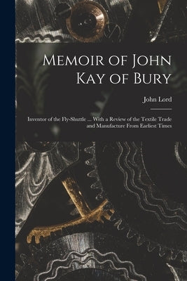 Memoir of John Kay of Bury: Inventor of the Fly-Shuttle ... With a Review of the Textile Trade and Manufacture From Earliest Times by Lord, John