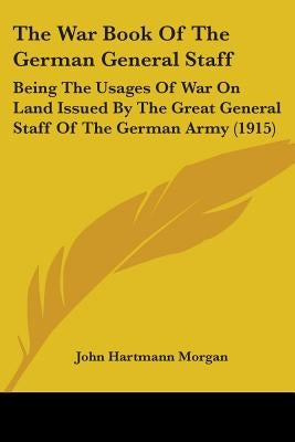 The War Book Of The German General Staff: Being The Usages Of War On Land Issued By The Great General Staff Of The German Army (1915) by Morgan, John Hartmann