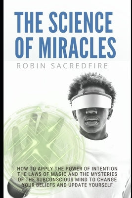 The Science of Miracles: How to Apply The Power of Intention, the Laws of Magic and the Mysteries of the Subconscious Mind to Change Your Belie by Sacredfire, Robin