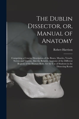The Dublin Dissector, or, Manual of Anatomy: Comprising a Concise Description of the Bones, Muscles, Vessels, Nerves and Viscera, Also the Relative An by Harrison, Robert 1796-1858