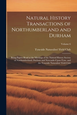 Natural History Transactions of Northumberland and Durham: Being Papers Read at the Meetings of the Natural History Society of Northumberland, Durham by Tyneside Naturalists' Field Club