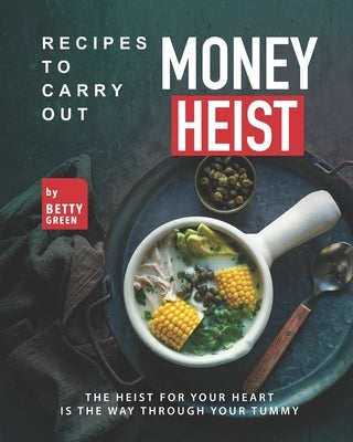 Recipes to Carry out Money Heist: The Heist for Your Heart is the Way through your Tummy by Green, Betty