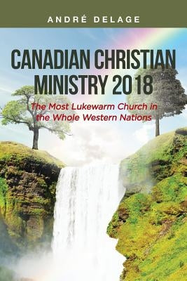 Canadian Christian Ministry 2018: The Most Lukewarm Church in the Whole Western Nations by Delage, André