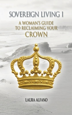 Sovereign Living I: A Woman's Guide to Reclaiming Your Crown by Alfano, Laura