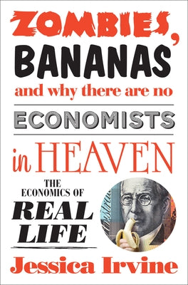 Zombies, Bananas and Why There Are No Economists in Heaven: The Economics of Real Life by Irvine, Jessica