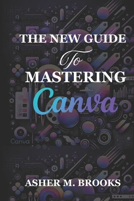 The New Guide To Mastering Canva: The Essential Handbook to Creating Stunning Designs for Every Purpose by Brooks, Asher M.