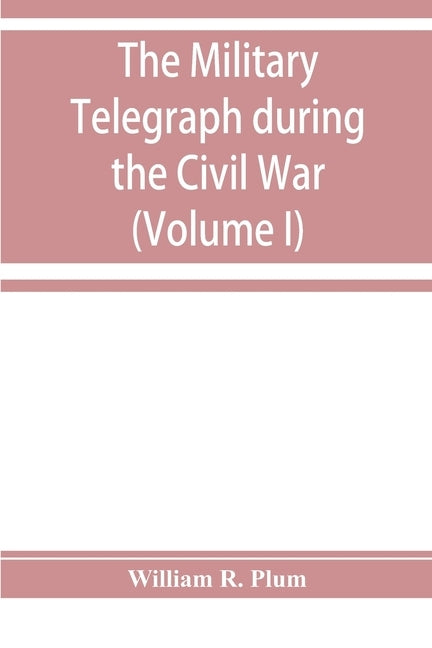 The military telegraph during the Civil War in the United States: with an exposition of ancient and modern means of communication, and of the federal by R. Plum, William