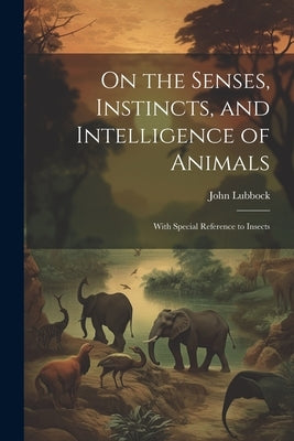 On the Senses, Instincts, and Intelligence of Animals: With Special Reference to Insects by Lubbock, John
