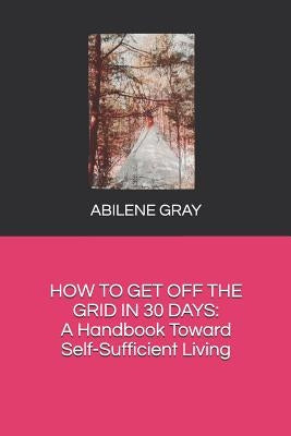 How to Get Off the Grid in 30 Days: : A Handbook Toward Self-Sufficient Living by Gray, Abilene