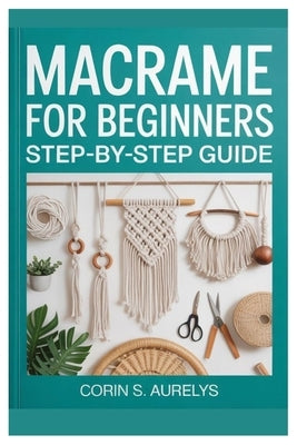 Macrame For Beginners: Step-By-Step Guide: Master Easy Knotting Techniques And Create Stunning Wall Hangings, Plant Hangers & Boho Home Décor With Beg by Aurelys, Corin S.