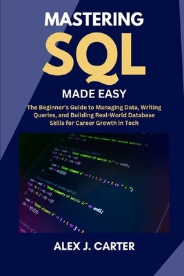 Mastering SQL Made Easy: The Beginner's Guide to Managing Data, Writing Queries, and Building Real-World Database Skills for Career Growth in Tech by Carter, Alex J.