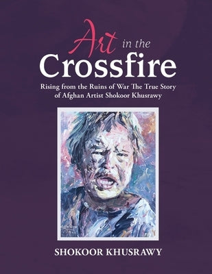 ART IN THE CROSSFIRE Rising From The Ruins Of War The True Story Of Afghan Artist Abdul Shokoor Khusrawy by Khusrawy, Abdul Shokoor
