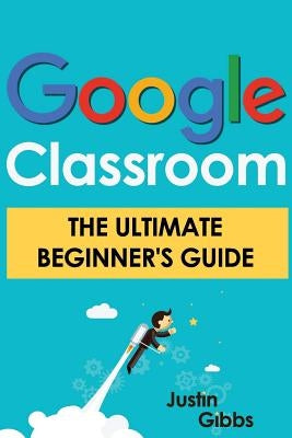 Google Classroom: The Ultimate Beginner's Guide by Gibbs, Justin