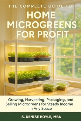 The Complete Guide to Home Microgreens for Profit: Growing, Harvesting, Packaging, and Selling Microgreens for Steady Income in Any Space by Hoyle Mba, S. Denise