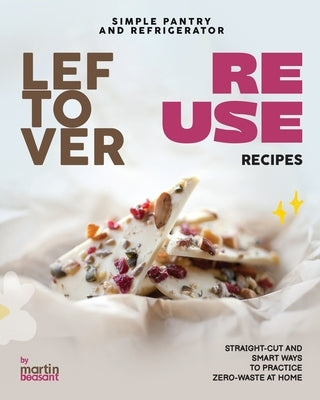 Simple Pantry and Refrigerator Leftover Reuse Recipes: Straight-Cut and Smart Ways to Practice Zero-Waste at Home by Beasant, Martin