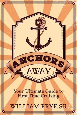 Anchors Away: Your Ultimate Guide to First-Time Cruising by Frye, William, Sr.