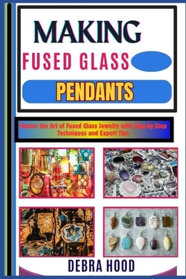 Making Fused Glass Pendants: Master the Art of Fused Glass Jewelry with Step-by-Step Techniques and Expert Tips by Hood, Debra
