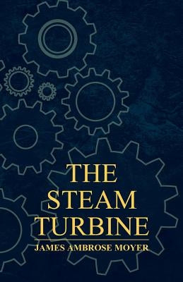 The Steam Turbine - A Practical and Theoretical Treatise for Engineers and Designers, Including a Discussion of the Gas Turbine by Moyer, James Ambrose