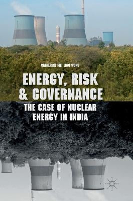 Energy, Risk and Governance: The Case of Nuclear Energy in India by Wong, Catherine Mei Ling