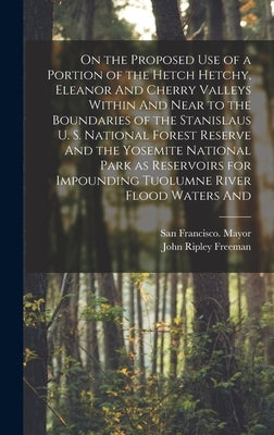 On the Proposed use of a Portion of the Hetch Hetchy, Eleanor And Cherry Valleys Within And Near to the Boundaries of the Stanislaus U. S. National Fo by Freeman, John Ripley