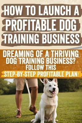 How to Launch a Profitable Dog Training Business: Dreaming of a Thriving Dog Training Business? Follow This Step-by-Step Profitable Plan! by Ocampo, Teresa W.