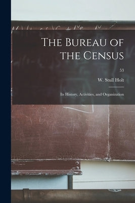 The Bureau of the Census: Its History, Activities, and Organization; 53 by Holt, W. Stull (William Stull) 1896-