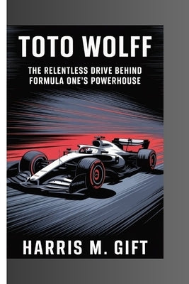 Toto Wolff: The Relentless Drive Behind Formula One's Powerhouse by M. Gift, Harris