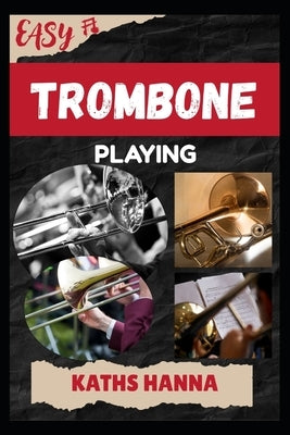 Easy Trombone Playing: Music Lessons, Performance Skills, Teaching Methods, Sight-Reading, Breathing Control, Recording Tips, and Proven Strategies to by Hanna, Kaths