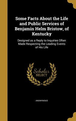 Some Facts About the Life and Public Services of Benjamin Helm Bristow, of Kentucky: Designed as a Reply to Inquiries Often Made Respecting the Leadin by Anonymous