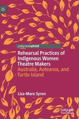 Rehearsal Practices of Indigenous Women Theatre Makers: Australia, Aotearoa, and Turtle Island by Syron, Liza-Mare