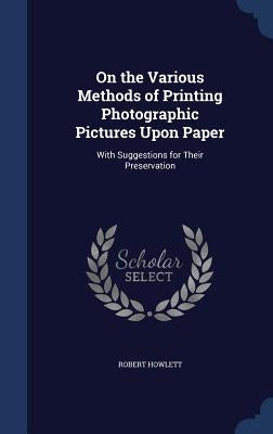 On the Various Methods of Printing Photographic Pictures Upon Paper: With Suggestions for Their Preservation by Howlett, Robert