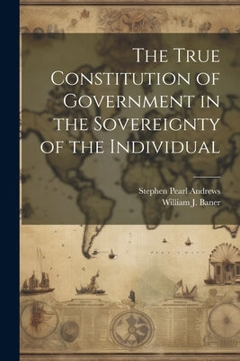 The True Constitution of Government in the Sovereignty of the Individual by Andrews, Stephen Pearl
