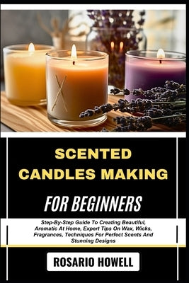 Scented Candles Making for Beginners: Step-By-Step Guide To Creating Beautiful, Aromatic At Home, Expert Tips On Wax, Wicks, Fragrances, Techniques Fo by Howell, Rosario