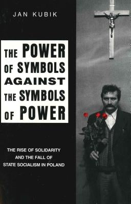 Power of Symbols Against the Symbols of Power: The Rise of Solidarity and the Fall of State Socialism in Poland by Kubik, Jan