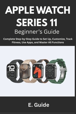 Apple Watch Series 11 Beginner's Guide: Complete Step-by-Step Instructions to Set Up, Customize, Track Fitness, Use Apps, and Master All Functions by Guide, E.