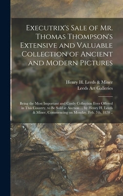 Executrix's Sale of Mr. Thomas Thompson's Extensive and Valuable Collection of Ancient and Modern Pictures: Being the Most Important and Costly Collec by Henry H Leeds & Miner (Firm)
