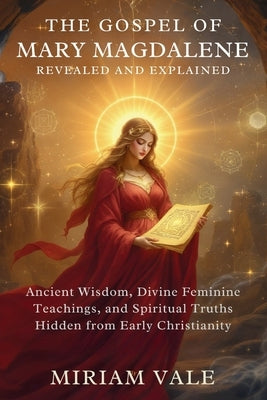 The Gospel of Mary Magdalene Revealed and Explained: Ancient Wisdom, Divine Feminine Teachings, and Spiritual Truths Hidden from Early Christianity by Vale, Miriam