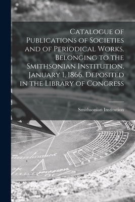 Catalogue of Publications of Societies and of Periodical Works. Belonging to the Smithsonian Institution, January 1, 1866. Deposited in the Library of by Smithsonian Institution