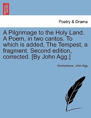 A Pilgrimage to the Holy Land. a Poem, in Two Cantos. to Which Is Added, the Tempest, a Fragment. Second Edition, Corrected. [By John Agg.] by Anonymous