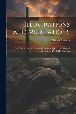 Illustrations and Meditations: Or, Flowers From a Puritan's [T. Manton's] Garden, Distilled and Dispensed by C.H. Spurgeon by Manton, Thomas