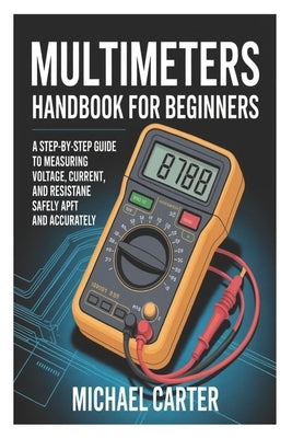 Multimeters Handbook for Beginners: A Step-by-Step Guide to Measuring Voltage, Current, and Resistance Safely and Accurately by Carter, Michael