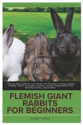 Flemish Giants Rabbit for Beginners: A Step-By-Step Guide for New Owners On Choosing, Housing, Supplies, Feeding, Health, Grooming, Handling, Training by Miller, Jorge