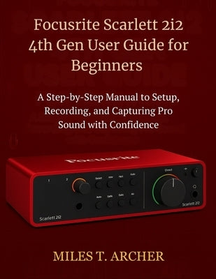 Focusrite Scarlett 2i2 4th Gen User Guide for Beginners: A Step-by-Step Manual to Setup, Recording, and Capturing Pro Sound with Confidence by Archer, Miles T.