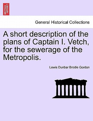 A Short Description of the Plans of Captain I. Vetch, for the Sewerage of the Metropolis. by Gordon, Lewis Dunbar Brodie