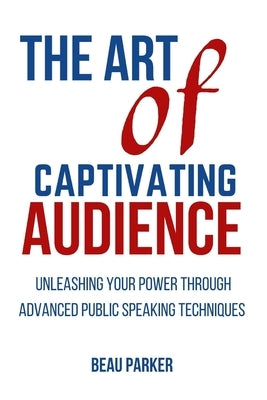 The Art of Captivating Audience: Unleashing Your Power through Advanced Public Speaking Techniques by Parker, Beau
