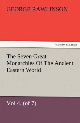 The Seven Great Monarchies of the Ancient Eastern World, Vol 4. (of 7): Babylon the History, Geography, and Antiquities of Chaldaea, Assyria, Babylon, by Rawlinson, George