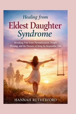 Healing from Eldest Daughter Syndrome: Breaking Free from Parentification, People Pleasing, and the Pressure of Being the Responsible Child by Rutherford, Hannah