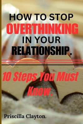 How To Stop Overthinking in Your Relationship: 10 Steps You Must Know. by Clayton, Priscilla